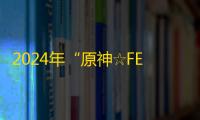 2024年“原神☆FES”盛大开幕：沉浸式体验与创意碰撞的盛宴